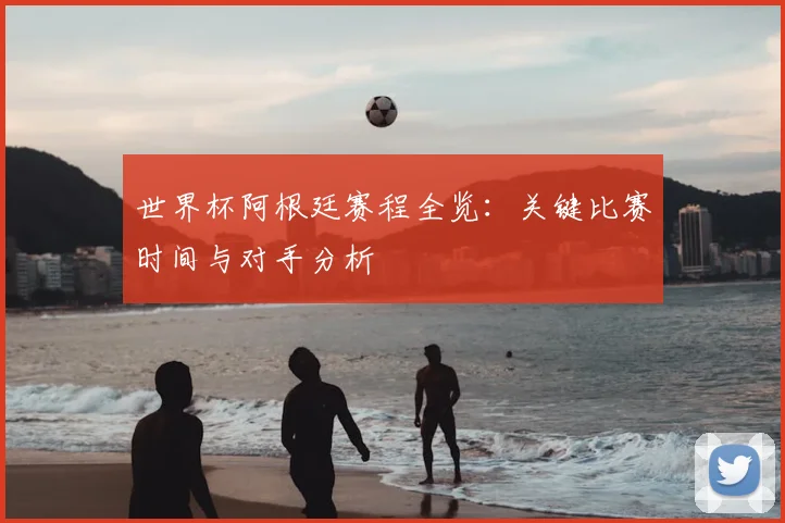 世界杯阿根廷赛程全览：关键比赛时间与对手分析