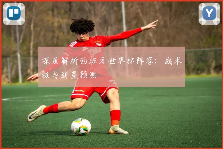 深度解析西班牙世界杯阵容：战术板与新星预测